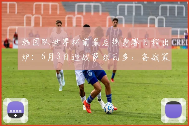 韩国队世界杯前最后热身赛日程出炉：6月3日迎战萨尔瓦多，备战策略解析