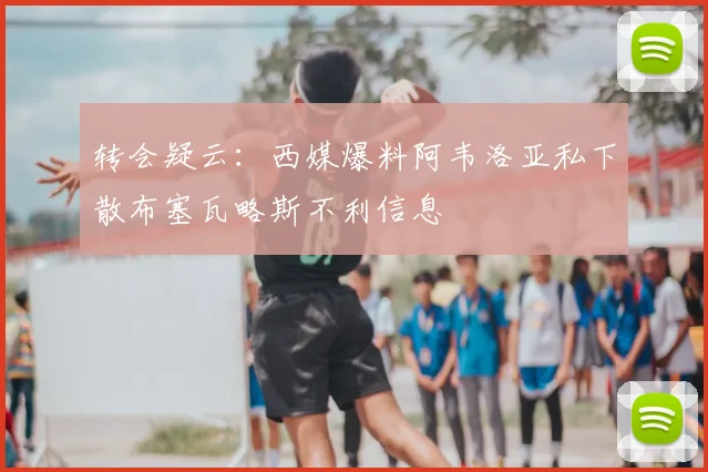 转会疑云：西媒爆料阿韦洛亚私下散布塞瓦略斯不利信息
