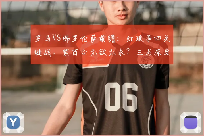 罗马VS佛罗伦萨前瞻:红狼争四关键战,紫百合无欲无求?三点深度解析比赛看点