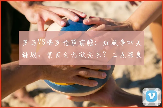 罗马VS佛罗伦萨前瞻：红狼争四关键战，紫百合无欲无求？三点深度解析比赛看点