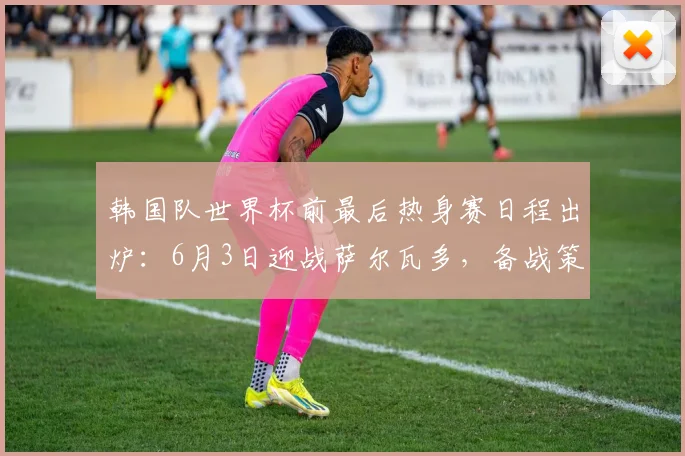 韩国队世界杯前最后热身赛日程出炉：6月3日迎战萨尔瓦多，备战策略解析