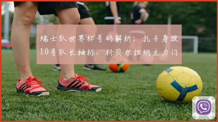 瑞士队世界杯号码解析:扎卡身披10号队长袖标,科贝尔担纲主力门将