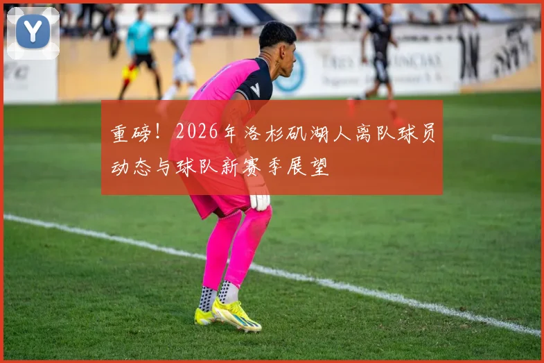 重磅！2026年洛杉矶湖人离队球员动态与球队新赛季展望