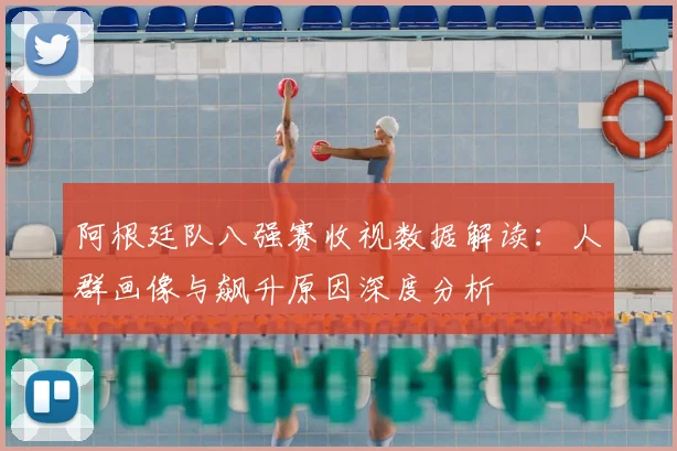 阿根廷队八强赛收视数据解读:人群画像与飙升原因深度分析